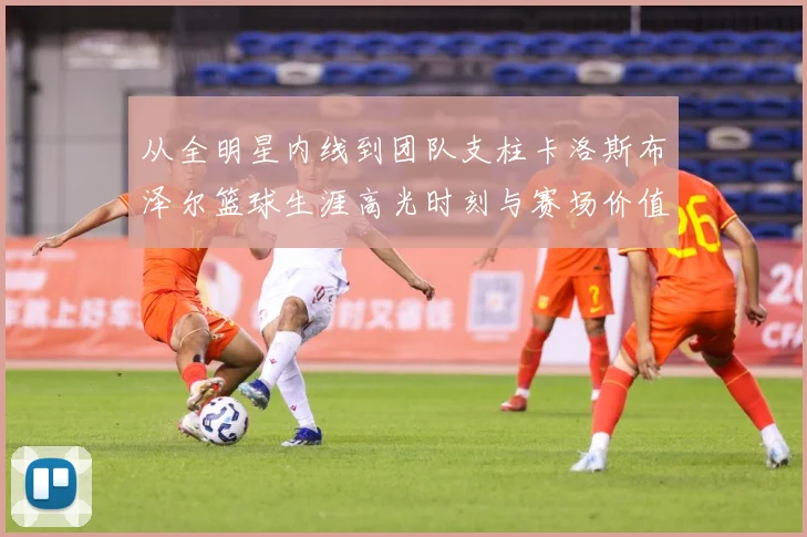 从全明星内线到团队支柱卡洛斯布泽尔篮球生涯高光时刻与赛场价值解析-深度解析