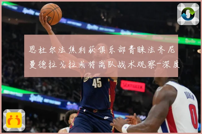 恩杜尔法焦利获俱乐部青睐法齐尼曼德拉戈拉或将离队战术观察-深度解析