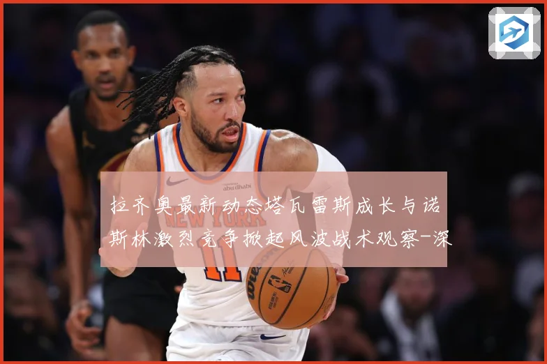 拉齐奥最新动态塔瓦雷斯成长与诺斯林激烈竞争掀起风波战术观察-深度解析