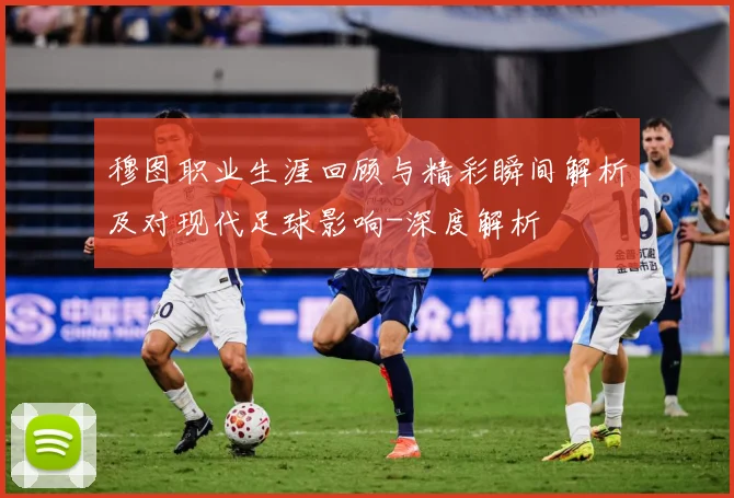 穆图职业生涯回顾与精彩瞬间解析及对现代足球影响-深度解析