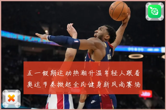 五一假期运动热潮升温年轻人跟着奥运节奏掀起全民健身新风尚赛场复盘-深度解析
