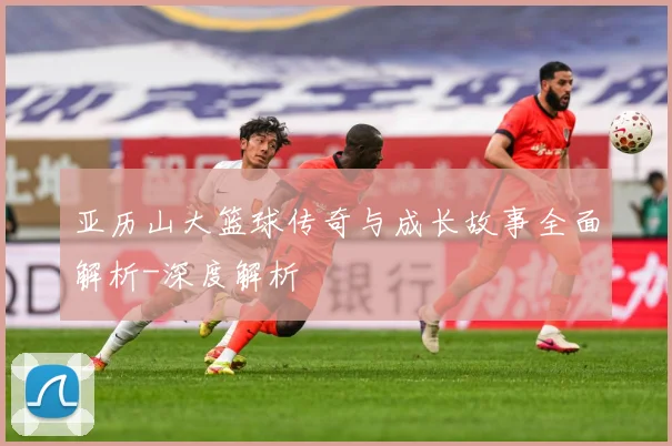 亚历山大篮球传奇与成长故事全面解析-深度解析