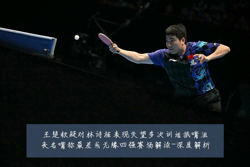 王楚钦疑对林诗栋表现失望多次训话抿嘴沮丧名嘴称最差或无缘四强赛场解读-深度解析