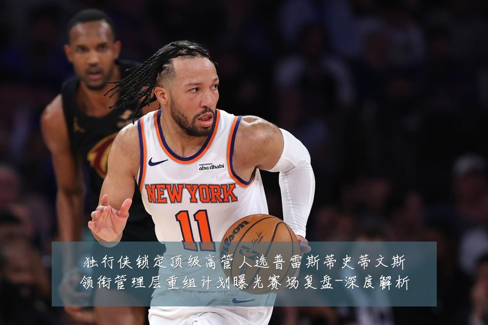 独行侠锁定顶级高管人选普雷斯蒂史蒂文斯领衔管理层重组计划曝光赛场复盘-深度解析